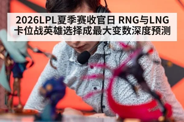 2026LPL夏季赛收官日 RNG与LNG卡位战英雄选择成最大变数深度预测