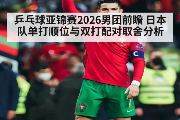 乒乓球亚锦赛2026男团前瞻 日本队单打顺位与双打配对取舍分析