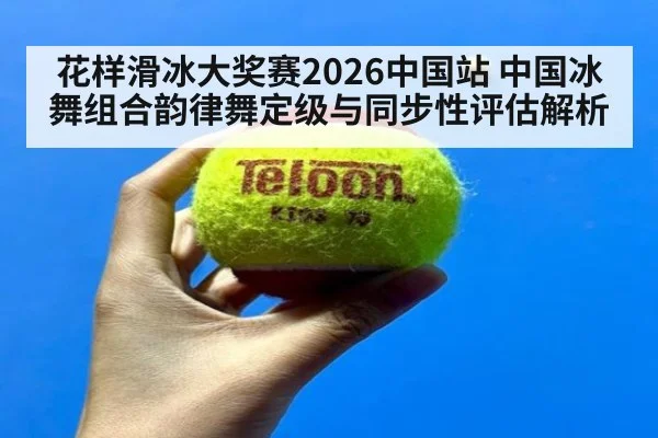 花样滑冰大奖赛2026中国站 中国冰舞组合韵律舞定级与同步性评估解析