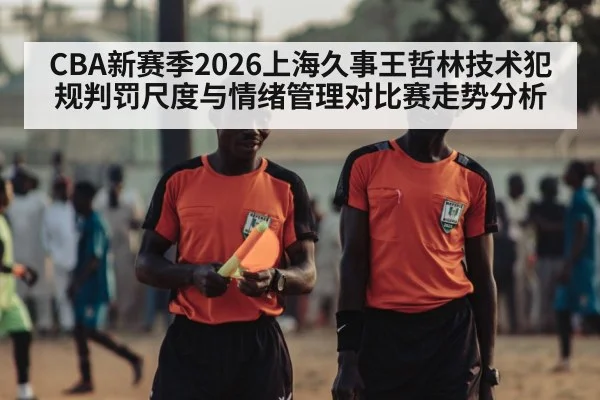 CBA新赛季2026上海久事王哲林技术犯规判罚尺度与情绪管理对比赛走势分析